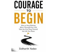Courage to Begin: How to Stop Waiting, Move Through Fear, and Take the First Step Toward the Life You Want