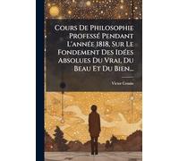 Cours De Philosophie Professé Pendant L'année 1818, Sur Le Fondement Des Idées Absolues Du Vrai, Du Beau Et Du Bien...