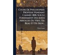 Cours De Philosophie Professé Pendant L'année 1818, Sur Le Fondement Des Idées Absolues Du Vrai, Du Beau Et Du Bien...