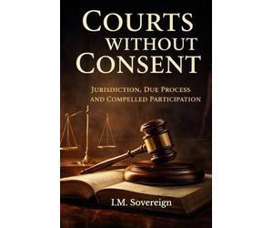 Courts Without Consent: Jurisdiction, Due Process, and Compelled Participation (The Sovereignty Series)