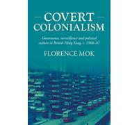 Covert colonialism: Governance, surveillance and political culture in British Hong Kong, c. 1966-97: 204 (Studies in Imperialism)