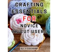 Crafting Essentials for Novice Cricut Users: Master the Art of Crafting with Essential Tools: A Comprehensive Guide for Beginners with Cricut