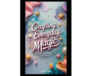 CRAFTING EVERYDAY MAGIC: TURN ORDINARY MOMENTS INTO EXTRAORDINARY CREATIONS.