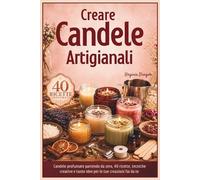 CREARE CANDELE ARTIGIANALI: Candele profumate partendo da zero, 40 ricette, tecniche creative e tante idee per le tue creazioni fai da te