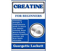 CREATINE FOR BEGINNERS: Unleashing Strength, A Comprehensive Guide To Unlock Your Athletic Potential, Boost Muscle Growth, Enhance Cognitive Function, And Brain Health Advocates