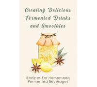 Creating Delicious Fermented Drinks and Smoothies: Recipes For Homemade Fermented Beverages: Homemade Fermented Fruit Beverages