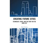 Creating Future Cities : Technology, Ethics, and the Fight for the Good Life