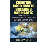 Creating Good Habits Breaking Bad Habits: Learn How to Transform Your Life Completely By Developing Good Habits And Eliminating Bad Habits
