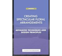 Creating Spectacular Floral Arrangements - Advanced Techniques and Design Principles