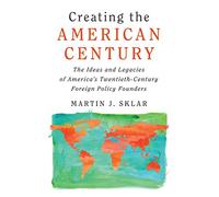 Creating the American Century: The Ideas and Legacies of America's Twentieth-Century Foreign Policy Founders