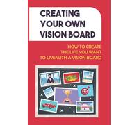 Creating Your Own Vision Board: How To Create The Life You Want To Live With A Vision Board: How To Create The Life You Want To Live
