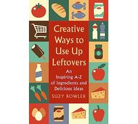 Creative Ways to Use Up Leftovers : An Inspiring A - Z of Ingredients and Delicious Ideas