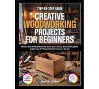 CREATIVE WOODWORKING PROJECTS FOR BEGINNERS: Step-by-Step Guide to Essential Tools, Basic Joinery, Woodworking Skills and 40 Easy DIY Projects for the Home and Garden