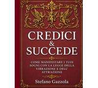 CREDICI E SUCCEDE: COME MANIFESTARE I TUOI SOGNI CON LA LEGGE DELLA VIBRAZIONE E LA LEGGE DELL' ATTRAZIONE