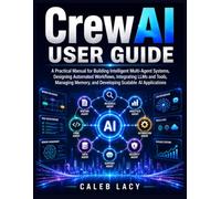 CrewAI User Guide: A Practical Manual for Building Intelligent Multi-Agent Systems, Designing Automated Workflows, Integrating LLMs and Tools, Managing Memory, and Developing Scalable AI Applications
