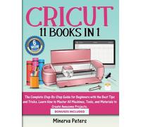 Cricut: 11 Books in 1 - The Complete Step-By-Step Guide for Beginners with the Best Tips and Tricks. Learn How to Master All Machines, Tools, and Materials to Create Awesome Projects. Bonuses Included