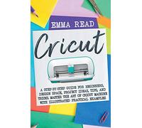 Cricut: A Step-by-Step Guide for Beginners, Design Space, Project Ideas, Tips, and Tricks. Master the Art of Cricut Machine with Illustrated Practical Examples