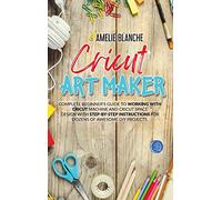 Cricut Art Maker: Complete Beginner's Guide to Working With Cricut Machine and Cricut Space Design With Step-by-Step Instructions for Dozens of Awesome DIY Projects