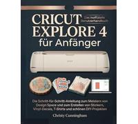 Cricut Explore 4 für Anfänger: Die Schritt-für-Schritt-Anleitung zum Meistern von Design Space und zum Erstellen von Stickern, Vinyl-Decals, T-Shirts und schönen DIY-Projekten