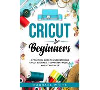 Cricut for Beginners: A Practical Guide to Understanding Cricut Machines, Its Different Models, and DIY Projects