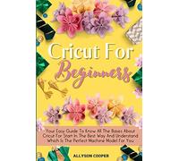 Cricut For Beginners Small Guide: Your Easy Guide To Know All The Bases About Cricut For Start In The Best Way And Understand Which Is The Perfect Machine Model For You
