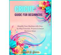 CRICUT GUIDE FOR BEGINNERS: Simplify Your Machine with Step-by-Step Tutorials, Projects & Smart Business Ideas
