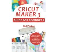 Cricut Maker 3 Guide For Beginners: Master Your Cricut Maker 3, Use The Design Space And Make Your Project Ideas