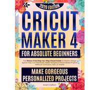 Cricut Maker 4 for Absolute Beginners: The Stress-Free Step-by-Step Visual Guide to Master Design Space Fast, Cut Flawlessly, Make Gorgeous Personalized Projects Without Confusion, Fear, or Waste