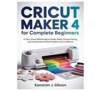 CRICUT MAKER 4 FOR COMPLETE BEGINNERS: A Clear, Visual Walkthrough to Design Space, Precise Cutting, and Creating Personalized Projects with Confidence