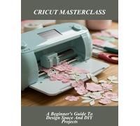 Cricut Masterclass: A Beginner'S Guide To Design Space And Diy Projects