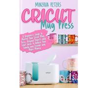 CRICUT MUG PRESS: A Beginner's Guide to Master Your Cricut Mug Press. Original Projects and Craft Ideas to Amaze Your Family and Friends and Make Money