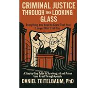 Criminal Justice Through the Looking Glass: Everything You Need to Know That Your Lawyer Won't Tell You - A Step-by-Step Guide to Surviving Jail and Prison from Arrest Through Appeals