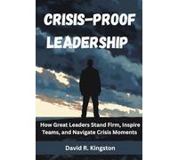 CRISIS-PROOF LEADERSHIP: How Great Leaders Stand Firm, Inspire Teams, And Navigate Crisis Moments