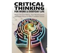 CRITICAL THINKING FOR WORK & EVERYDAY LIFE: Master Decision Making, Spot Misinformation and Hidden Biases to Make Confident Choices