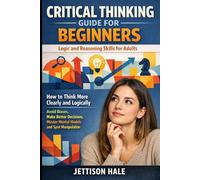 Critical Thinking Guide for Beginners: Logic and Reasoning Skills for Adults: How to Think More Clearly and Logically - Avoid Biases, Make Better Decisions, Master Mental Models and Spot Manipulation
