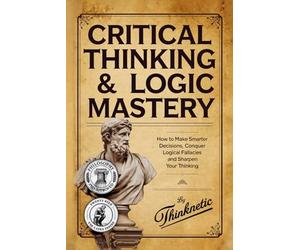 Critical Thinking & Logic Mastery - 3 Books In 1: How To Make Smarter Decisions, Conquer Logical Fallacies And Sharpen Your Thinking