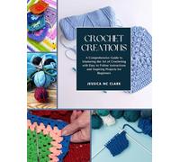 Crochet Creations: A Comprehensive Guide to Mastering the Art of Crocheting with Easy to Follow Instructions and Inspiring Projects for Beginners