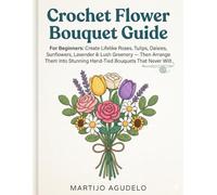 Crochet Flower Bouquet Guide For Beginners: Create Lifelike Roses, Tulips, Daisies, Sunflowers, Lavender & Lush Greenery Then Arrange Them Into Stunning Hand-Tied Bouquets That Never Wilt