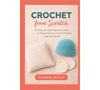 Crochet from Scratch: The Step-by-Step Beginner’s Guide to Mastering Your First 10 Projects with Zero Stress