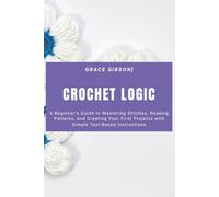 Crochet Logic: A Beginner’s Guide to Mastering Stitches, Reading Patterns, and Creating Your First Projects with Simple Text-Based Instructions
