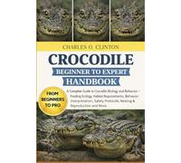 CROCODILE BEGINNER TO EXPERT HANDBOOK: A Complete Guide to Crocodile Biology and Behavior - Feeding Ecology, Habitat Requirements, Behavior ... Protocols, Nesting & Reproduction and More.