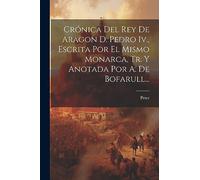Crónica Del Rey De Aragon D. Pedro Iv., Escrita Por El Mismo Monarca, Tr. Y Anotada Por A. De Bofarull...