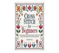 CROSS STITCH FOR BEGINNERS: A Complete Step-by-Step Guide with Patterns, Techniques, and Creative Projects to Master the Cross Stitching with Ease