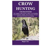 CROW HUNTING FOR BEGINNERS: The Complete Guide on How to Hunt Crows Including Tools, Equipment, Supplies, Tips and Tricks, Strategies and Tactics for Perfect Crow Hunting