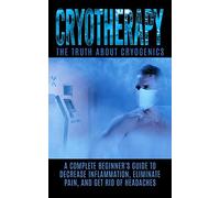 Cryotherapy: The Truth About Cryogenics: A Complete Beginner's Guide to Decrease Inflammation, Eliminate Pain, And Get Rid of Headaches