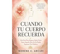 Cuando Tu Cuerpo Recuerda: Una Guía Para Mujeres Sobre Cómo Sanar Aquello Que No Se Puede Expresar Con Palabras