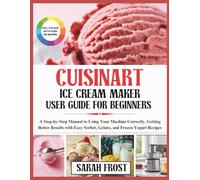 CUISINART ICE CREAM MAKER USER GUIDE FOR BEGINNERS: A Step-by-Step Manual to Using Your Machine Correctly, Getting Better Results with Easy Sorbet, Gelato, and Frozen Yogurt Recipes