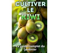 Cultiver le kiwi: Un guide complet pour le jardinier : du choix des variétés et de la plantation à l'entretien, la pollinisation, l'hivernage et la lutte antiparasitaire