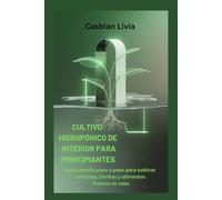 CULTIVO HIDROPÓNICO DE INTERIOR PARA PRINCIPIANTES: Guía sencilla paso a paso para cultivar verduras, hierbas y alimentos frescos en casa