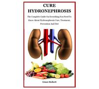 Cure Hydronephrosis: The Complete Guide On Everything You Need To Know About Hydronephrosis Cure, Treatment, Prevention And Diet